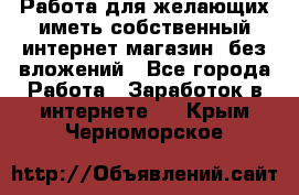  Работа для желающих иметь собственный интернет магазин, без вложений - Все города Работа » Заработок в интернете   . Крым,Черноморское